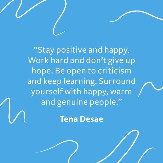 Stay positive and happy. Work hard and dont give up hope.  Be open to criticism and keep learning.  Surround yourself with happy, warm and genuine people.  Tena Desae